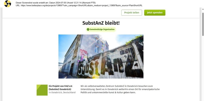 Screenshot Spendenplattform betterplace.org

SubstAnz bleibt! (Gemeinnützige Organisation)

Es ist ein Bild vom aktuellen Gebäude an der Frankenstraße in Osnabrück des SubstAnz zu sehen.

Text Screenshot:
Wir als selbstverwaltetes Zentrum SubstAnZ in Osnabrück brauchen eure Unterstützung. Damit es in Osnabrück weiterhin einen Ort für emanzipatorische Politik und unkommerzielle Kunst & Kultur geben kann.

