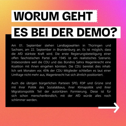 Sharepic 2

Text:
WORUM GEHT ES BEI DER DEMO?

Am 01. September stehen Landtagswahlen in Thüringen und Sachsen, am 22. September in Brandenburg an. Es ist möglich, dass die AfD stärkste Kraft wird. Die erste Regierungsbeteiligung einer offen faschistischen Partei seit 1945 ist ein realistisches Szenario. Insbesondere weil die CDU und das Bündnis Sahra Wagenknecht eine Koalition mit ihnen eingehen könnten. Die CDU bereitet dies inhalt- lich seit Monaten vor, 45% der CDU Mitglieder schließen es l…