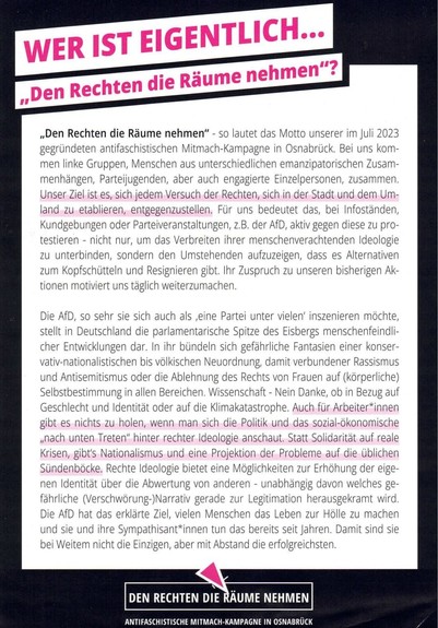 Flyer der antifaschistischen Mitmach-Kampagne "Den Rechten die Räume nehmen" aus Osnabrück.

Text:
WER IST EIGENTLICH...

„Den Rechten die Räume nehmen"?

„Den Rechten die Räume nehmen" - so lautet das Motto unserer im Juli 2023 gegründeten antifaschistischen Mitmach-Kampagne in Osnabrück. Bei uns kom- men linke Gruppen, Menschen aus unterschiedlichen emanzipatorischen Zusam- menhängen, Parteijugenden, aber auch engagierte Einzelpersonen, zusammen. Unser Ziel ist es, sich jedem Versuch der Rech…