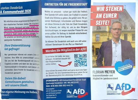 Flyer AfD Kreisverband Osnabrück Stadt.
Flyer Text:
Wir möchten einen angemessenen Gegenpol zu
den etablierten Parteien bieten. Mit frischem
Wind, klarem Verstand und einer jungen,
dynamischen Mannschaft wollen wir die Politik
in unserer Stadt wieder auf Kurs bringen. La-
für arbeiten wir bereits jetzt an der Ausbildung
geeigneter Kandidaten
Ihre Unterstützung
ist gefragt!
Nur gemeinsam können wir unsere Ziele er-
reichen. Ihre Hilfe ist unverzichtbar! Lassen
Sie uns bei der Bundestagswahl ein starke;
Ergebnis erzielen und dann bei der wichtige
Kommunalwahl in Osnabrück noch besser ab-
schneiden. Denn Politik für Osnabrück wird in
Osnabrück gemacht!
Seien Sie dabei!
Gemeinsam gestalten
wir unsere Stadt.

EINTRETEN FÜR DIE FRIEDENSSTADT
Nichts ist umsonst - schon gar nicht die Freiheit.
Ihre Spende hilft aktiv dabei, der Freiheit in unserer
Stadt eine Stimme zu geben, die gehört wird. Mit unserem Wahlkampf, Infoständen und Demos tragen
wir diese Stimme in alle Teile der Stadt Osnabrück.
Der Aufwand, der nötig ist, um zu den Bürgern
durchzudringen, ist wegen mancher Presse für uns
umso größer! Ihr Beitrag ist deshalb entscheidend.
Helfen Sie uns mit Ihrer Spende.
So können Sie Osnabrück und auch uns still unter-
stützen! Gemeinsam für den Mut zur Wahrheit!