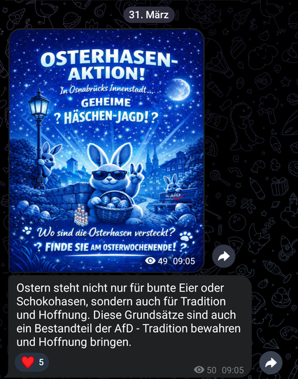 Screenshot aus dem Telegramm Kanal der AfD Kreisverband Stadt Osnabrück 

Das Bild ist ein blaues Plakat für eine Oster-Aktion. Oben steht groß „OSTERHASEN-AKTION!“. Darunter Texte wie „GEHEIME HÄSCHEN-JAGD!?“ und „Finde sie am Osterwochenende!“. Im Vordergrund sitzt ein lächelnder, stylisierter Osterhase mit Sonnenbrille, der sich mit einer Pfote an die Stirn tippt und mit der anderen eine Schale voller bunter Eier hält. Im Hintergrund ist eine nächtliche Stadtlandschaft mit Sternenhimmel, Mon…